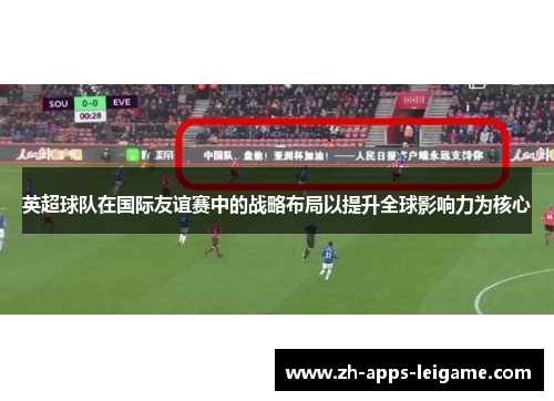 英超球队在国际友谊赛中的战略布局以提升全球影响力为核心