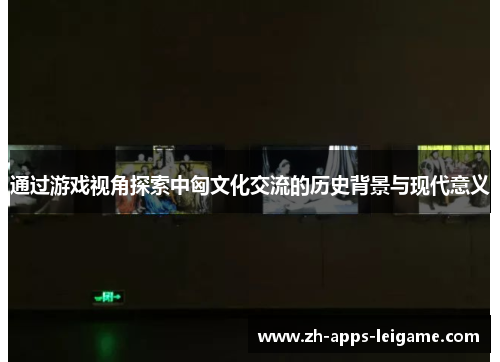通过游戏视角探索中匈文化交流的历史背景与现代意义